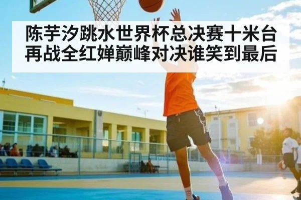 陈芋汐跳水世界杯总决赛十米台再战全红婵巅峰对决谁笑到最后