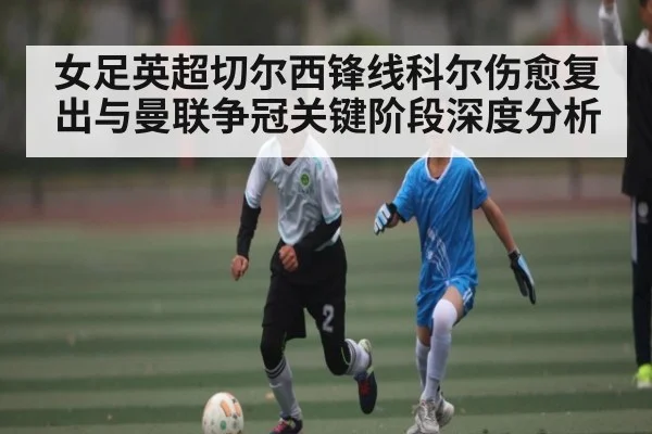 女足英超切尔西锋线科尔伤愈复出与曼联争冠关键阶段深度分析