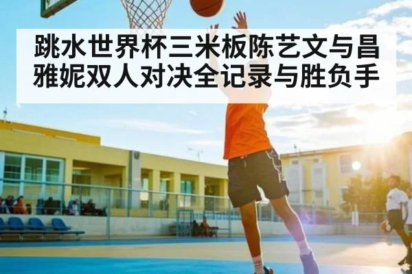 跳水世界杯三米板陈艺文与昌雅妮双人对决全记录与胜负手
