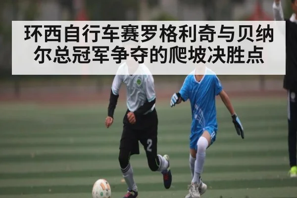 环西自行车赛罗格利奇与贝纳尔总冠军争夺的爬坡决胜点