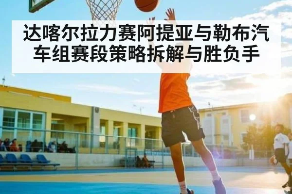 达喀尔拉力赛阿提亚与勒布汽车组赛段策略拆解与胜负手