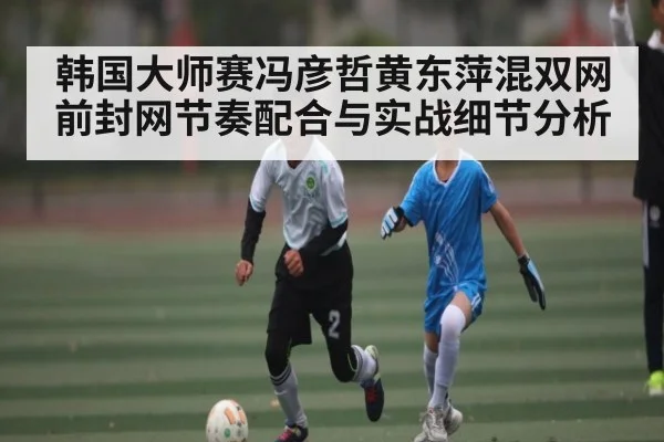 韩国大师赛冯彦哲黄东萍混双网前封网节奏配合与实战细节分析